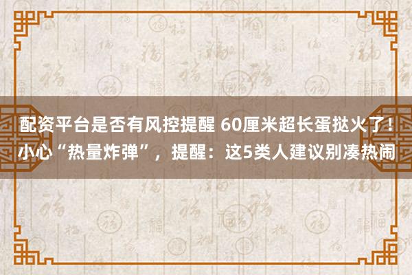 配资平台是否有风控提醒 60厘米超长蛋挞火了！小心“热量炸弹”，提醒：这5类人建议别凑热闹