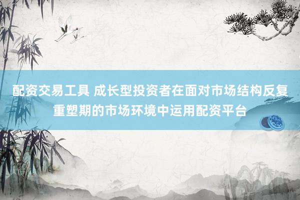 配资交易工具 成长型投资者在面对市场结构反复重塑期的市场环境中运用配资平台