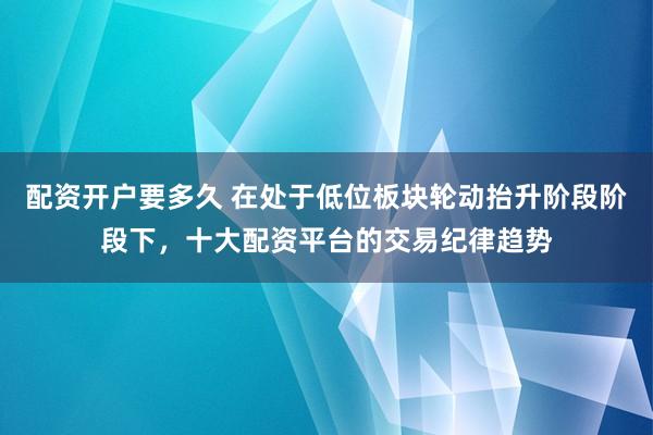 配资开户要多久 在处于低位板块轮动抬升阶段阶段下，十大配资平台的交易纪律趋势