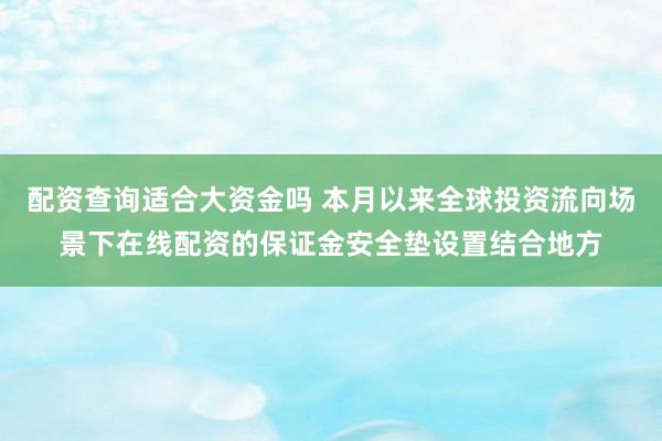 配资查询适合大资金吗 本月以来全球投资流向场景下在线配资的保证金安全垫设置结合地方