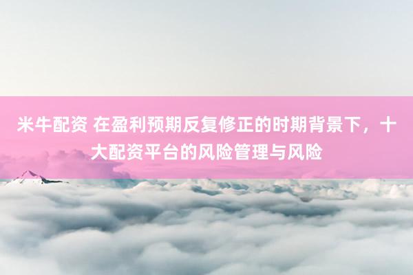 米牛配资 在盈利预期反复修正的时期背景下，十大配资平台的风险管理与风险