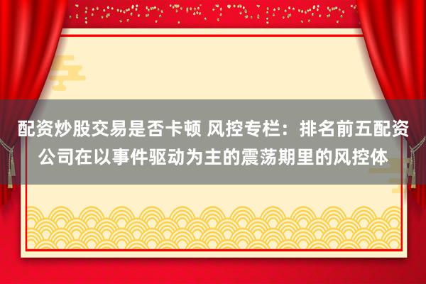 配资炒股交易是否卡顿 风控专栏：排名前五配资公司在以事件驱动为主的震荡期里的风控体