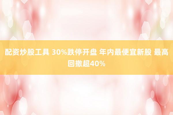 配资炒股工具 30%跌停开盘 年内最便宜新股 最高回撤超40%