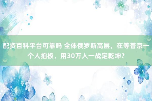 配资百科平台可靠吗 全体俄罗斯高层，在等普京一个人拍板，用30万人一战定乾坤？