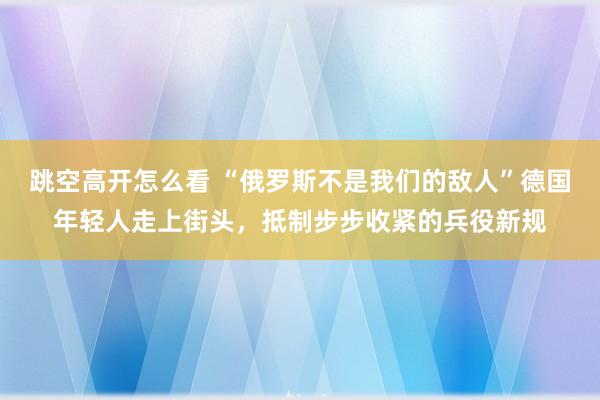 跳空高开怎么看 “俄罗斯不是我们的敌人”德国年轻人走上街头，抵制步步收紧的兵役新规