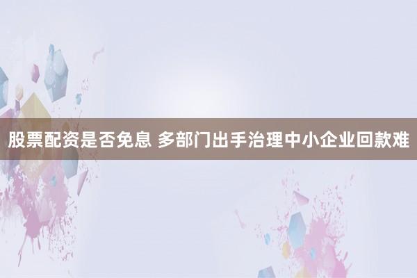 股票配资是否免息 多部门出手治理中小企业回款难
