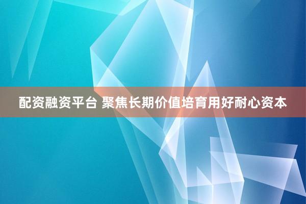配资融资平台 聚焦长期价值培育用好耐心资本