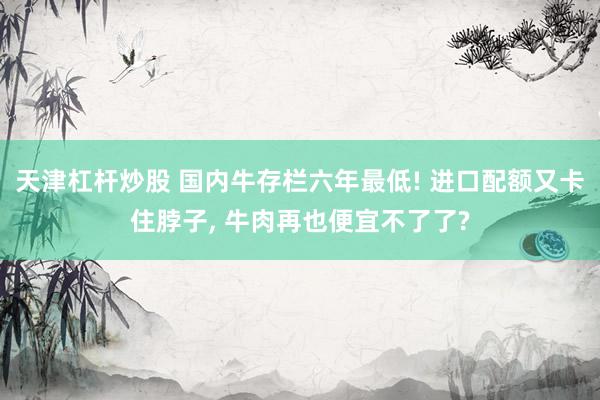 天津杠杆炒股 国内牛存栏六年最低! 进口配额又卡住脖子, 牛肉再也便宜不了了?