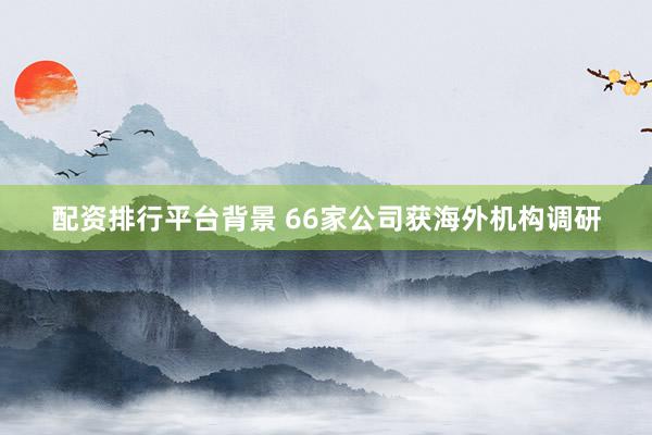 配资排行平台背景 66家公司获海外机构调研
