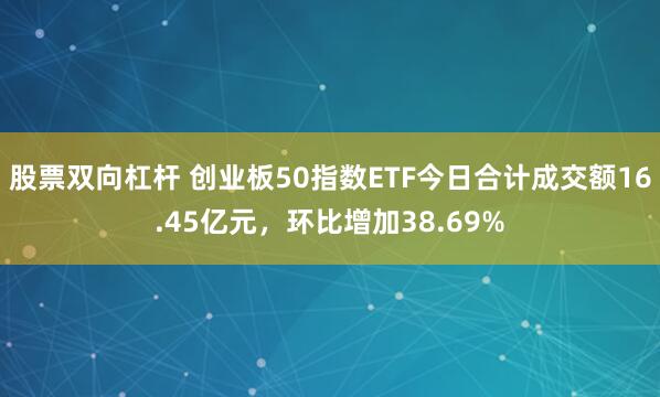 股票双向杠杆 创业板50指数ETF今日合计成交额16.45亿元，环比增加38.69%