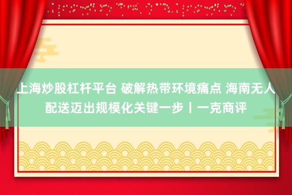 上海炒股杠杆平台 破解热带环境痛点 海南无人配送迈出规模化关键一步丨一克商评