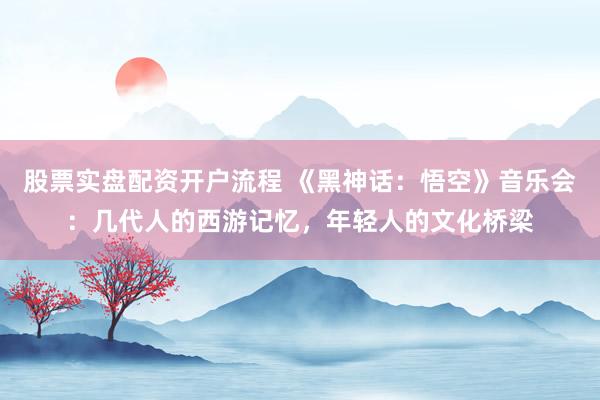股票实盘配资开户流程 《黑神话：悟空》音乐会：几代人的西游记忆，年轻人的文化桥梁