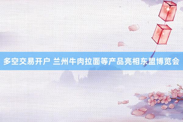 多空交易开户 兰州牛肉拉面等产品亮相东盟博览会