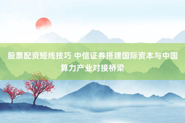 股票配资短线技巧 中信证券搭建国际资本与中国算力产业对接桥梁