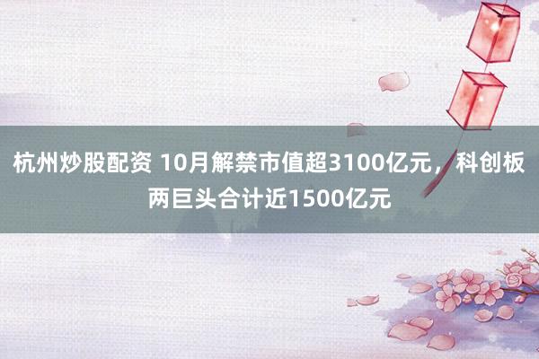 杭州炒股配资 10月解禁市值超3100亿元，科创板两巨头合计近1500亿元