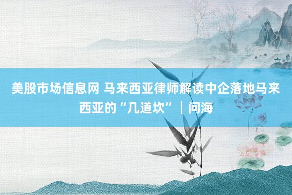 美股市场信息网 马来西亚律师解读中企落地马来西亚的“几道坎”｜问海