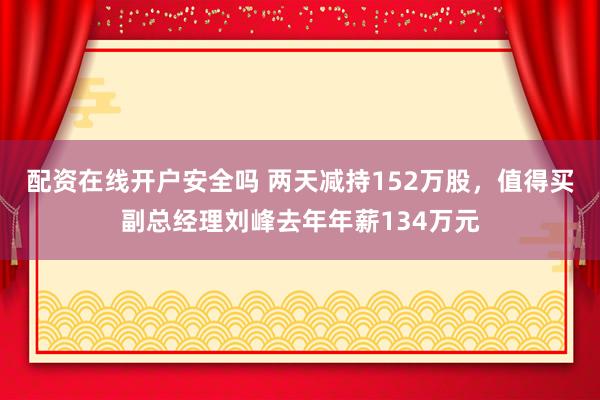 配资在线开户安全吗 两天减持152万股，值得买副总经理刘峰去年年薪134万元