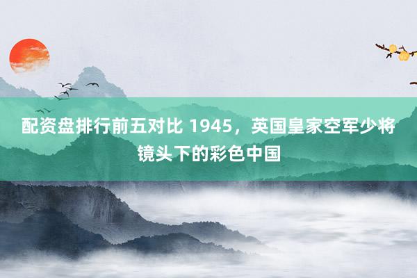 配资盘排行前五对比 1945,英国皇家空军少将镜头下的彩色中国