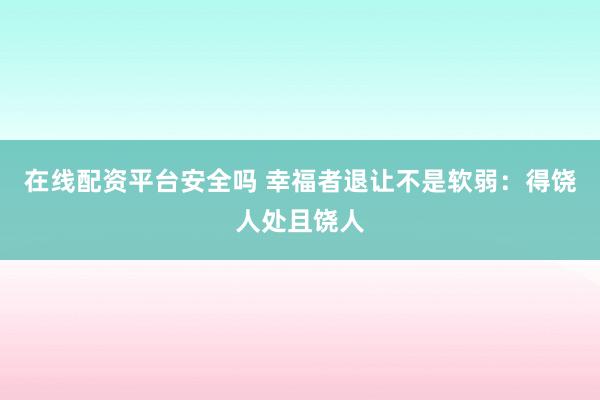 在线配资平台安全吗 幸福者退让不是软弱：得饶人处且饶人