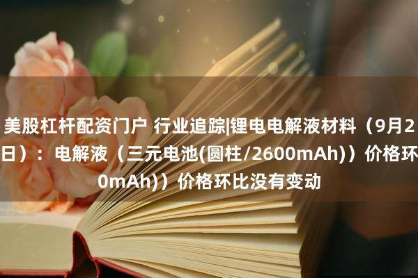 美股杠杆配资门户 行业追踪|锂电电解液材料（9月29日-10月5日）：电解液（三元电池(圆柱/2600mAh)）价格环比没有变动