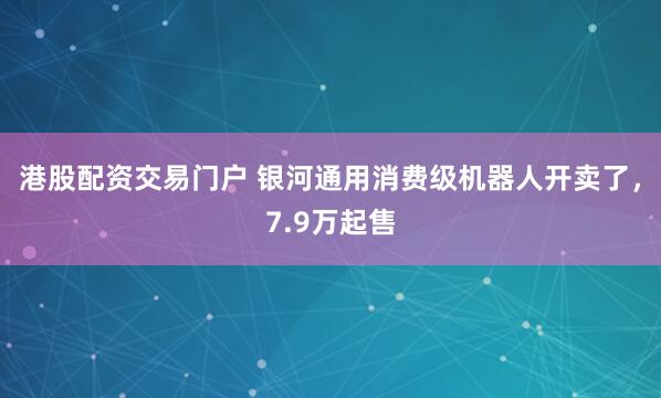 港股配资交易门户 银河通用消费级机器人开卖了，7.9万起售