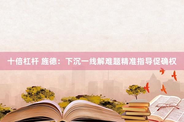 十倍杠杆 旌德：下沉一线解难题精准指导促确权