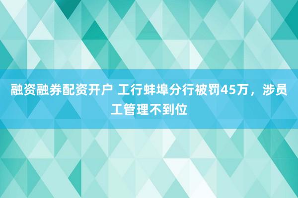 融资融券配资开户 工行蚌埠分行被罚45万，涉员工管理不到位