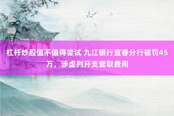 杠杆炒股值不值得尝试 九江银行宜春分行被罚45万，涉虚列开支套取费用