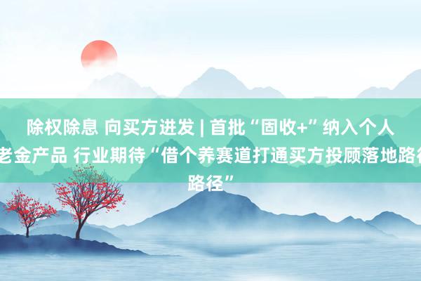 除权除息 向买方进发 | 首批“固收+”纳入个人养老金产品 行业期待“借个养赛道打通买方投顾落地路径”