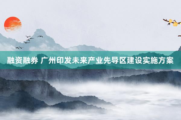 融资融券 广州印发未来产业先导区建设实施方案