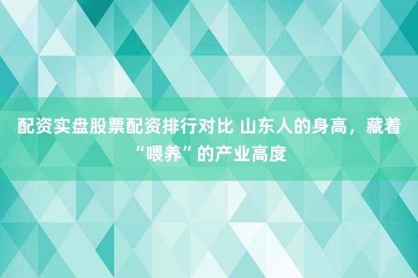 配资实盘股票配资排行对比 山东人的身高，藏着“喂养”的产业高度