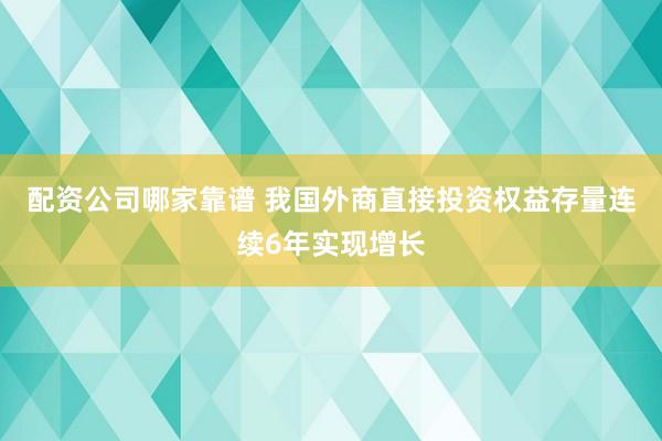 配资公司哪家靠谱 我国外商直接投资权益存量连续6年实现增长
