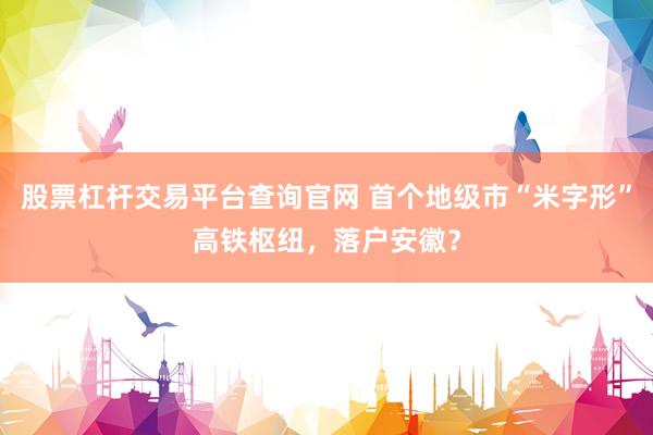 股票杠杆交易平台查询官网 首个地级市“米字形”高铁枢纽,落户安徽?