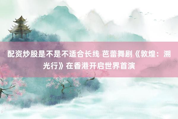 配资炒股是不是不适合长线 芭蕾舞剧《敦煌：溯光行》在香港开启世界首演