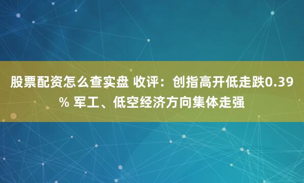 股票配资怎么查实盘 收评：创指高开低走跌0.39% 军工、低空经济方向集体走强