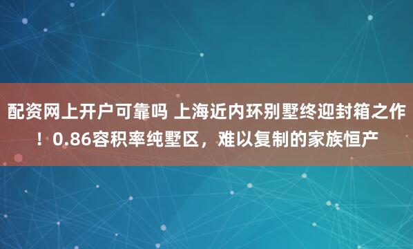 配资网上开户可靠吗 上海近内环别墅终迎封箱之作！0.86容积率纯墅区，难以复制的家族恒产
