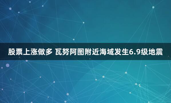 股票上涨做多 瓦努阿图附近海域发生6.9级地震
