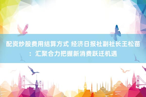 配资炒股费用结算方式 经济日报社副社长王松苗：汇聚合力把握新消费跃迁机遇