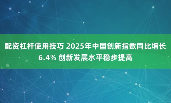 配资杠杆使用技巧 2025年中国创新指数同比增长6.4% 创新发展水平稳步提高