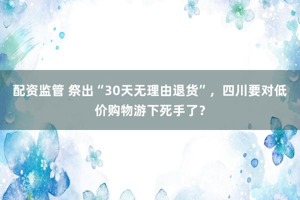 配资监管 祭出“30天无理由退货”，四川要对低价购物游下死手了？