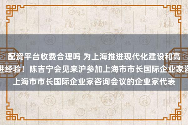 配资平台收费合理吗 为上海推进现代化建设和高质量发展提供更多先进经验！陈吉宁会见来沪参加上海市市长国际企业家咨询会议的企业家代表