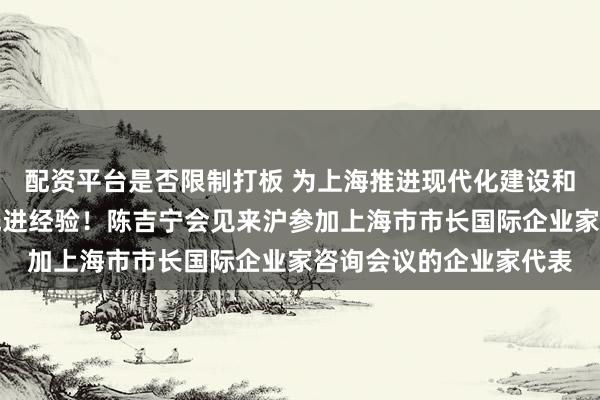 配资平台是否限制打板 为上海推进现代化建设和高质量发展提供更多先进经验！陈吉宁会见来沪参加上海市市长国际企业家咨询会议的企业家代表