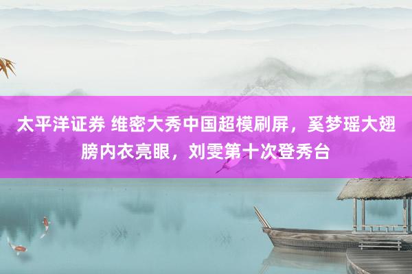 太平洋证券 维密大秀中国超模刷屏,奚梦瑶大翅膀内衣亮眼,刘雯第十次登秀台