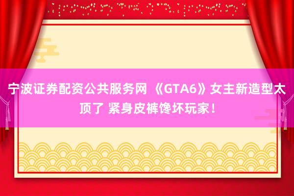 宁波证券配资公共服务网 《GTA6》女主新造型太顶了 紧身皮裤馋坏玩家！