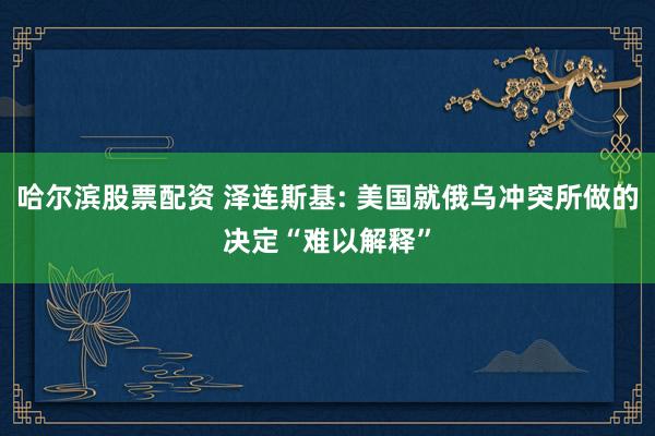 哈尔滨股票配资 泽连斯基: 美国就俄乌冲突所做的决定“难以解释”