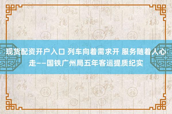 现货配资开户入口 列车向着需求开 服务随着人心走——国铁广州局五年客运提质纪实