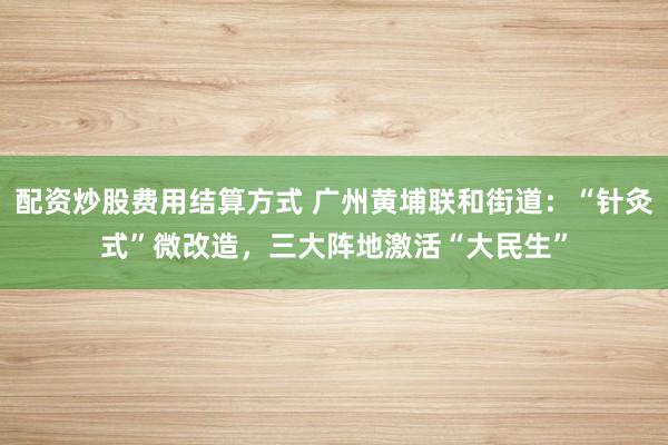 配资炒股费用结算方式 广州黄埔联和街道:“针灸式”微改造,三大阵地激活“大民生”
