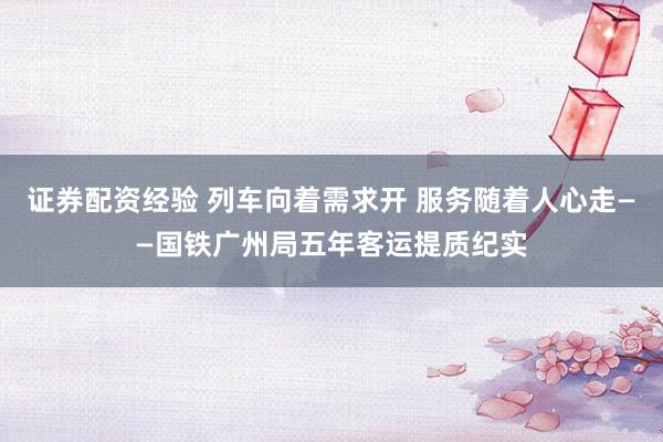 证券配资经验 列车向着需求开 服务随着人心走——国铁广州局五年客运提质纪实