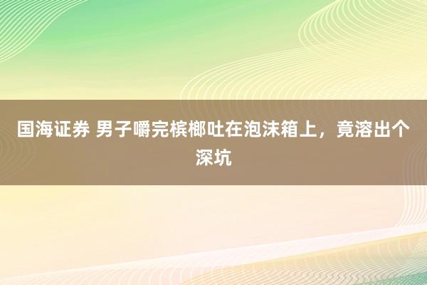 国海证券 男子嚼完槟榔吐在泡沫箱上，竟溶出个深坑