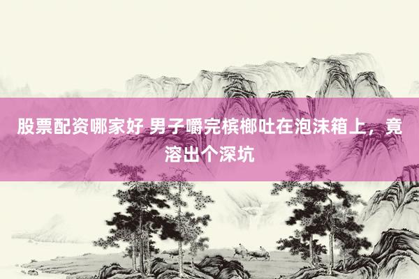 股票配资哪家好 男子嚼完槟榔吐在泡沫箱上，竟溶出个深坑